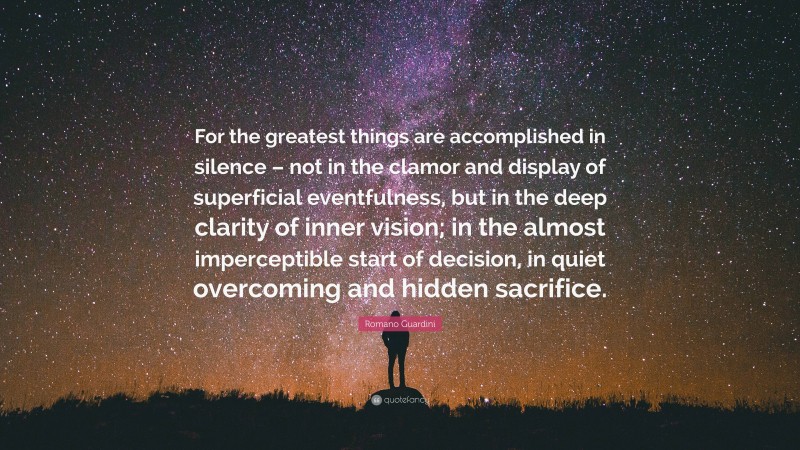 Romano Guardini Quote: “For the greatest things are accomplished in silence – not in the clamor and display of superficial eventfulness, but in the deep clarity of inner vision; in the almost imperceptible start of decision, in quiet overcoming and hidden sacrifice.”