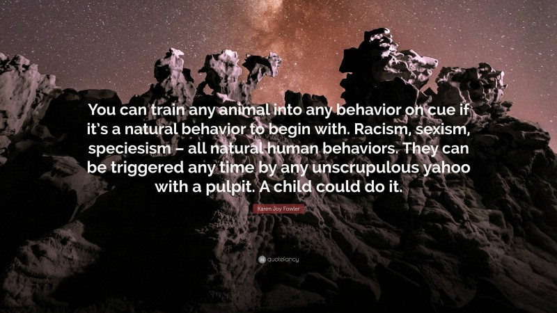 Karen Joy Fowler Quote: “You can train any animal into any behavior on cue if it’s a natural behavior to begin with. Racism, sexism, speciesism – all natural human behaviors. They can be triggered any time by any unscrupulous yahoo with a pulpit. A child could do it.”