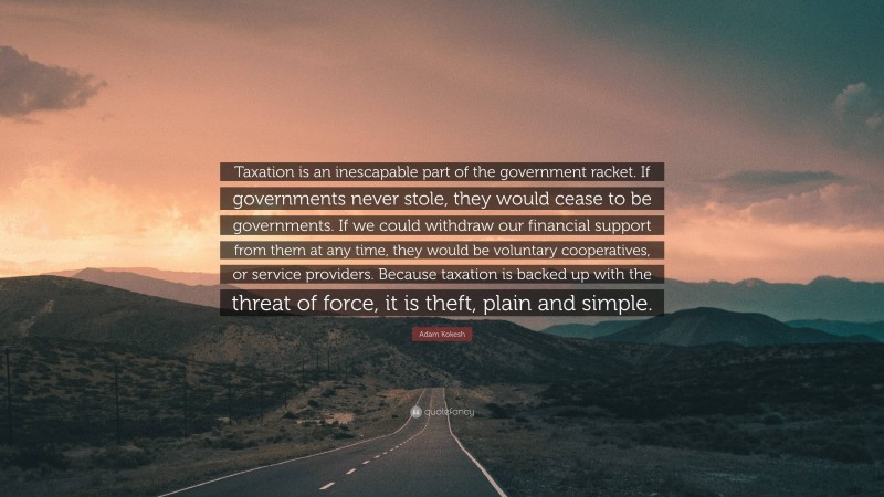 Adam Kokesh Quote: “Taxation is an inescapable part of the government racket. If governments never stole, they would cease to be governments. If we could withdraw our financial support from them at any time, they would be voluntary cooperatives, or service providers. Because taxation is backed up with the threat of force, it is theft, plain and simple.”