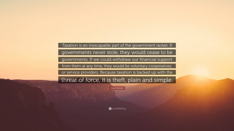 Adam Kokesh Quote: “Taxation is an inescapable part of the government racket. If governments never stole, they would cease to be governments. If we could withdraw our financial support from them at any time, they would be voluntary cooperatives, or service providers. Because taxation is backed up with the threat of force, it is theft, plain and simple.”