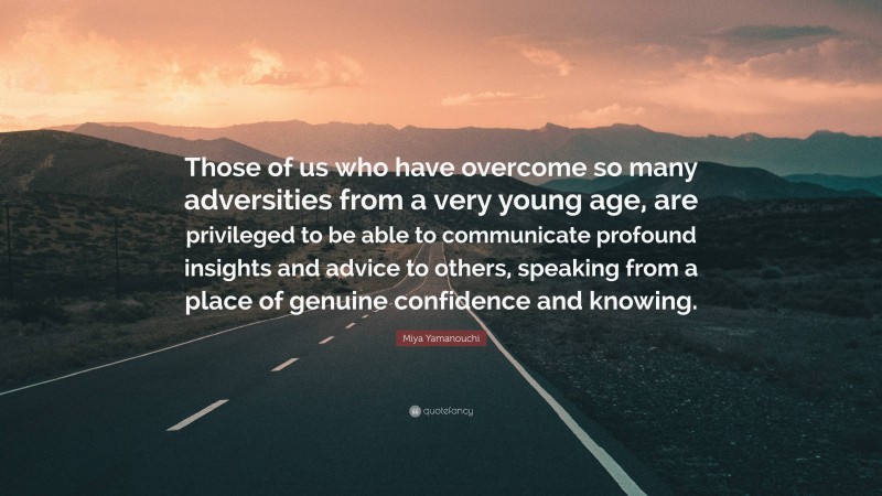 Miya Yamanouchi Quote: “Those of us who have overcome so many adversities from a very young age, are privileged to be able to communicate profound insights and advice to others, speaking from a place of genuine confidence and knowing.”