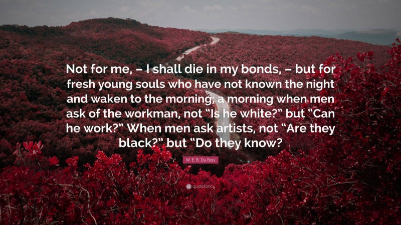 W. E. B. Du Bois Quote: “Not for me, – I shall die in my bonds, – but for fresh young souls who have not known the night and waken to the morning; a morning when men ask of the workman, not “Is he white?” but “Can he work?” When men ask artists, not “Are they black?” but “Do they know?”