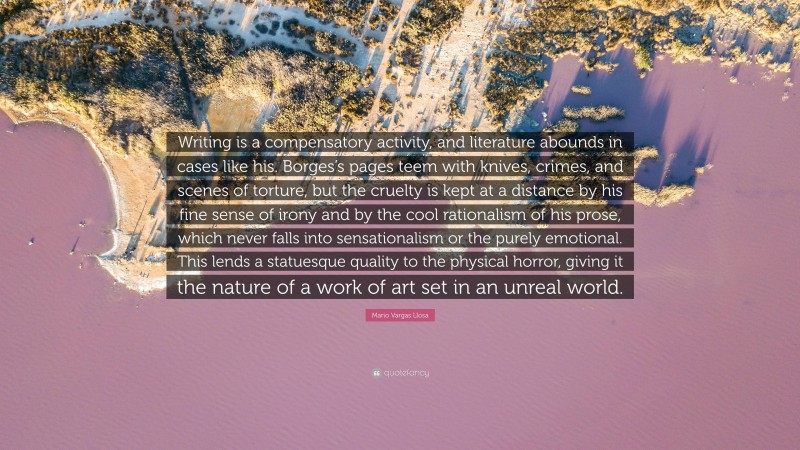 Mario Vargas Llosa Quote: “Writing is a compensatory activity, and literature abounds in cases like his. Borges’s pages teem with knives, crimes, and scenes of torture, but the cruelty is kept at a distance by his fine sense of irony and by the cool rationalism of his prose, which never falls into sensationalism or the purely emotional. This lends a statuesque quality to the physical horror, giving it the nature of a work of art set in an unreal world.”