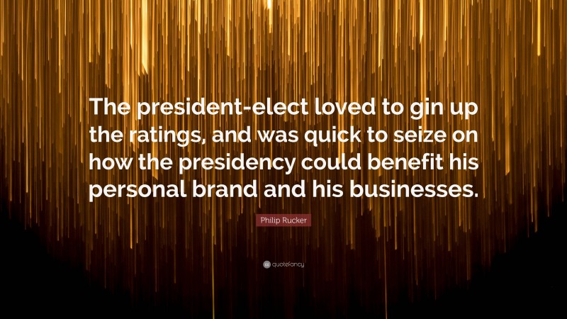 Philip Rucker Quote: “The president-elect loved to gin up the ratings, and was quick to seize on how the presidency could benefit his personal brand and his businesses.”