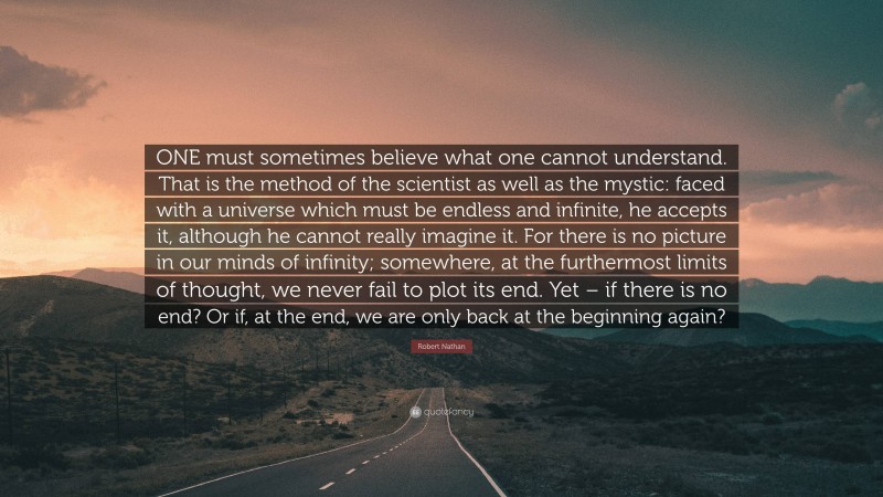 Robert Nathan Quote: “ONE must sometimes believe what one cannot understand. That is the method of the scientist as well as the mystic: faced with a universe which must be endless and infinite, he accepts it, although he cannot really imagine it. For there is no picture in our minds of infinity; somewhere, at the furthermost limits of thought, we never fail to plot its end. Yet – if there is no end? Or if, at the end, we are only back at the beginning again?”