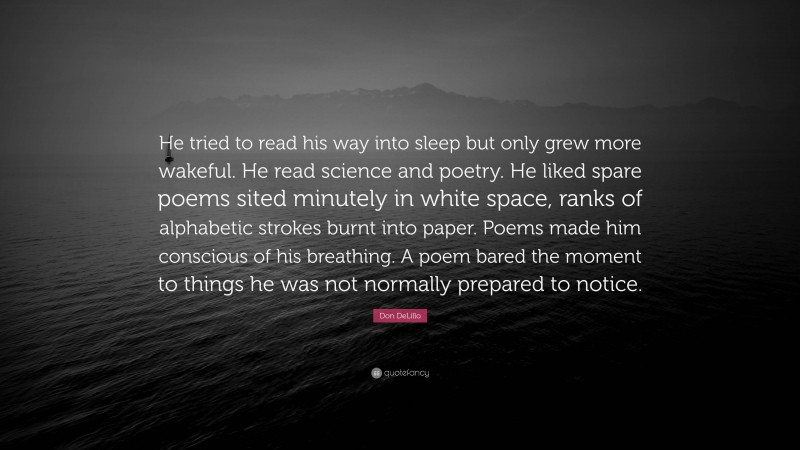 Don DeLillo Quote: “He tried to read his way into sleep but only grew more wakeful. He read science and poetry. He liked spare poems sited minutely in white space, ranks of alphabetic strokes burnt into paper. Poems made him conscious of his breathing. A poem bared the moment to things he was not normally prepared to notice.”
