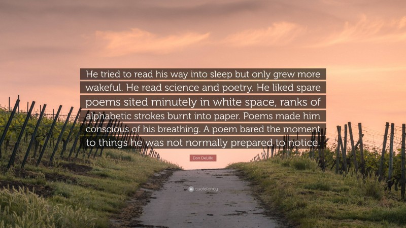 Don DeLillo Quote: “He tried to read his way into sleep but only grew more wakeful. He read science and poetry. He liked spare poems sited minutely in white space, ranks of alphabetic strokes burnt into paper. Poems made him conscious of his breathing. A poem bared the moment to things he was not normally prepared to notice.”