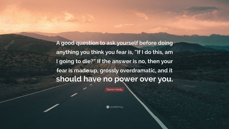 Darren Hardy Quote: “A good question to ask yourself before doing anything you think you fear is, “If I do this, am I going to die?” If the answer is no, then your fear is made up, grossly overdramatic, and it should have no power over you.”