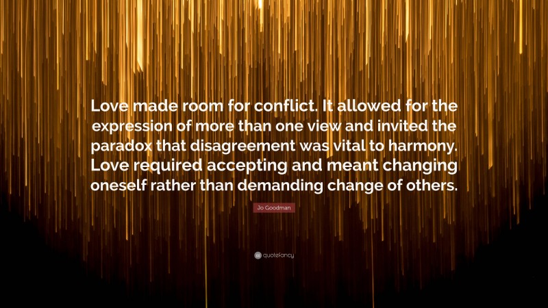 Jo Goodman Quote: “Love made room for conflict. It allowed for the expression of more than one view and invited the paradox that disagreement was vital to harmony. Love required accepting and meant changing oneself rather than demanding change of others.”