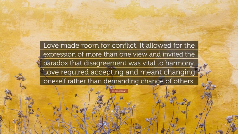 Jo Goodman Quote: “Love made room for conflict. It allowed for the expression of more than one view and invited the paradox that disagreement was vital to harmony. Love required accepting and meant changing oneself rather than demanding change of others.”