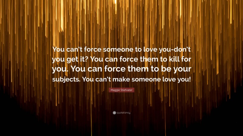 Maggie Stiefvater Quote: “You can’t force someone to love you-don’t you get it? You can force them to kill for you. You can force them to be your subjects. You can’t make someone love you!”