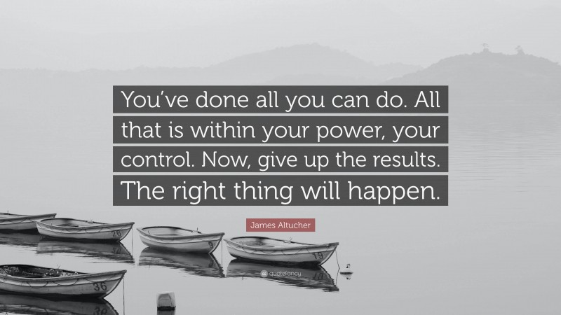 James Altucher Quote: “You’ve done all you can do. All that is within your power, your control. Now, give up the results. The right thing will happen.”