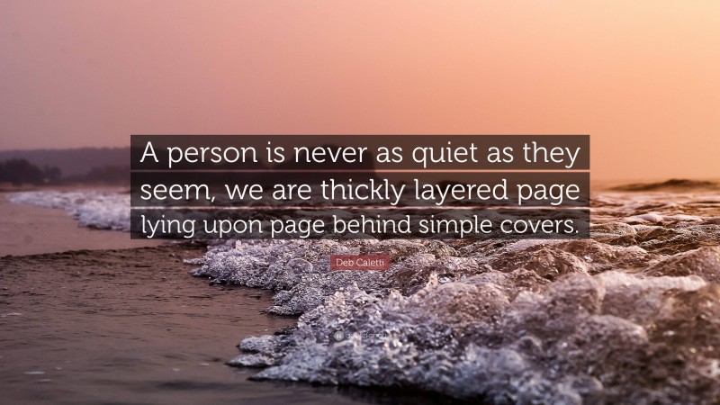 Deb Caletti Quote: “A person is never as quiet as they seem, we are thickly layered page lying upon page behind simple covers.”