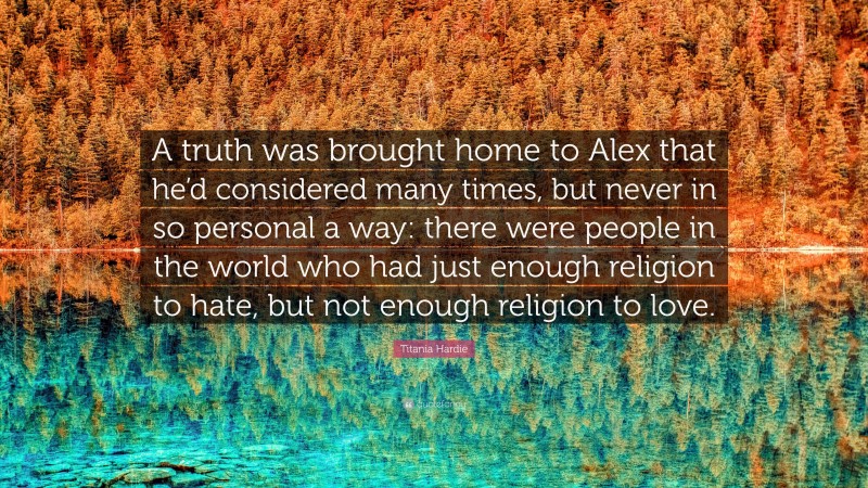 Titania Hardie Quote: “A truth was brought home to Alex that he’d considered many times, but never in so personal a way: there were people in the world who had just enough religion to hate, but not enough religion to love.”