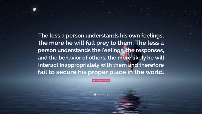 Howard Gardner Quote: “The less a person understands his own feelings, the more he will fall prey to them. The less a person understands the feelings, the responses, and the behavior of others, the more likely he will interact inappropriately with them and therefore fail to secure his proper place in the world.”