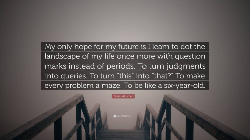 James Altucher Quote: “My only hope for my future is I learn to dot the landscape of my life once more with question marks instead of periods. To turn judgments into queries. To turn “this” into “that?” To make every problem a maze. To be like a six-year-old.”