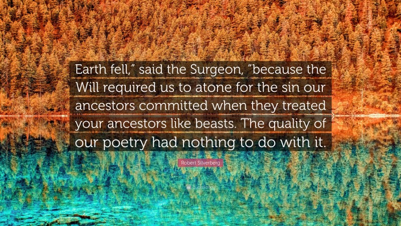 Robert Silverberg Quote: “Earth fell,” said the Surgeon, “because the Will required us to atone for the sin our ancestors committed when they treated your ancestors like beasts. The quality of our poetry had nothing to do with it.”