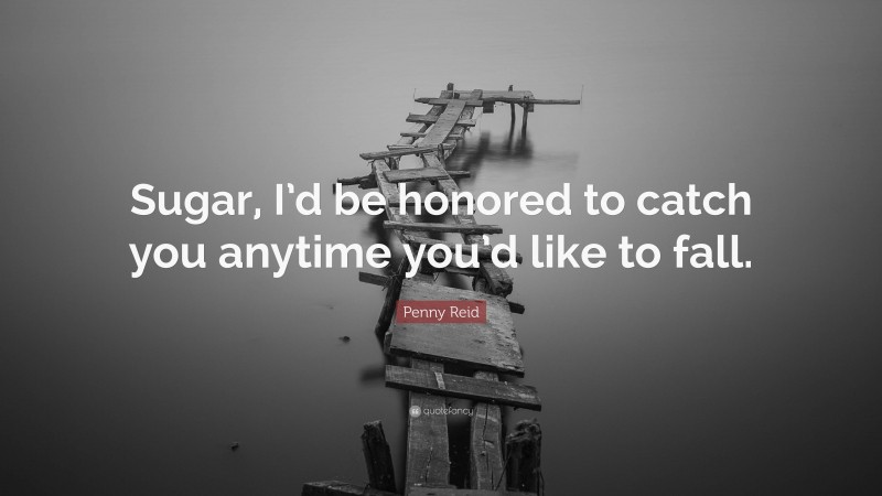 Penny Reid Quote: “Sugar, I’d be honored to catch you anytime you’d like to fall.”