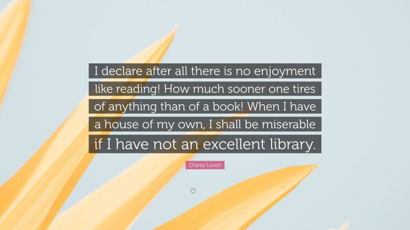 Charlie Lovett Quote: “I declare after all there is no enjoyment like reading! How much sooner one tires of anything than of a book! When I have a house of my own, I shall be miserable if I have not an excellent library.”