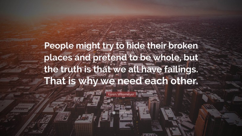 Karen Witemeyer Quote: “People might try to hide their broken places and pretend to be whole, but the truth is that we all have failings. That is why we need each other.”