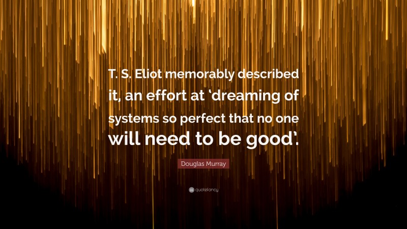 Douglas Murray Quote: “T. S. Eliot memorably described it, an effort at ‘dreaming of systems so perfect that no one will need to be good’.”