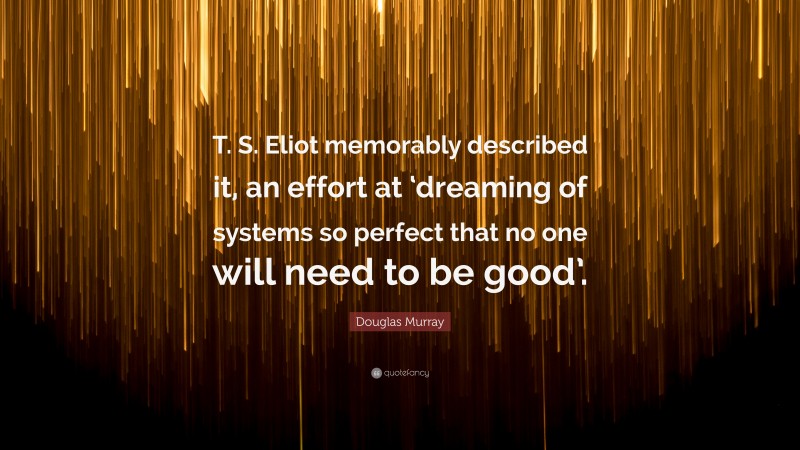 Douglas Murray Quote: “T. S. Eliot memorably described it, an effort at ‘dreaming of systems so perfect that no one will need to be good’.”