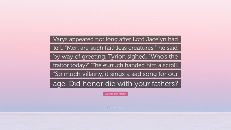 George R.R. Martin Quote: “Varys appeared not long after Lord Jacelyn had left. “Men are such faithless creatures,” he said by way of greeting. Tyrion sighed. “Who’s the traitor today?” The eunuch handed him a scroll. “So much villainy, it sings a sad song for our age. Did honor die with your fathers?”