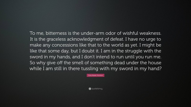 Zora Neale Hurston Quote: “To me, bitterness is the under-arm odor of wishful weakness. It is the graceless acknowledgment of defeat. I have no urge to make any concessions like that to the world as yet. I might be like that some day, but I doubt it. I am in the struggle with the sword in my hands, and I don’t intend to run until you run me. So why give off the smell of something dead under the house while I am still in there tussling with my sword in my hand?”