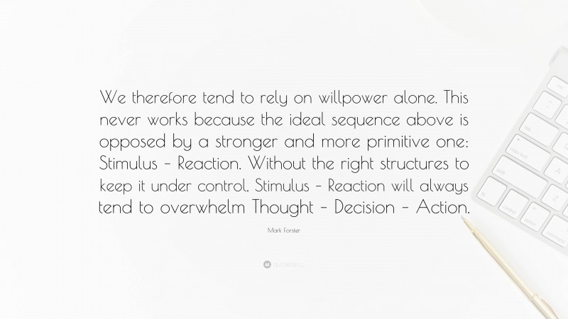 Mark Forster Quote: “We therefore tend to rely on willpower alone. This never works because the ideal sequence above is opposed by a stronger and more primitive one: Stimulus – Reaction. Without the right structures to keep it under control, Stimulus – Reaction will always tend to overwhelm Thought – Decision – Action.”