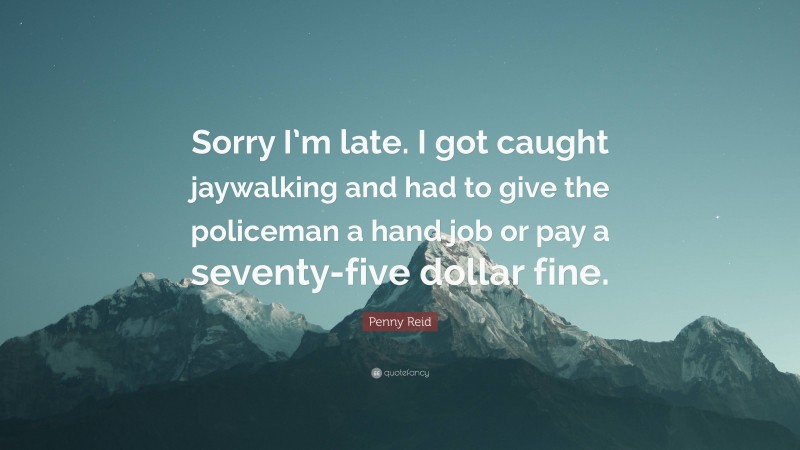 Penny Reid Quote: “Sorry I’m late. I got caught jaywalking and had to give the policeman a hand job or pay a seventy-five dollar fine.”