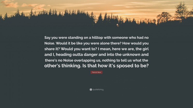 Patrick Ness Quote: “Say you were standing on a hilltop with someone who had no Noise. Would it be like you were alone there? How would you share it? Would you want to? I mean, here we are, the girl and I, heading outta danger and into the unknown and there’s no Noise overlapping us, nothing to tell us what the other’s thinking. Is that how it’s sposed to be?”