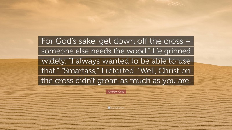 Andrew Grey Quote: “For God’s sake, get down off the cross – someone else needs the wood.” He grinned widely. “I always wanted to be able to use that.” “Smartass,” I retorted. “Well, Christ on the cross didn’t groan as much as you are.”
