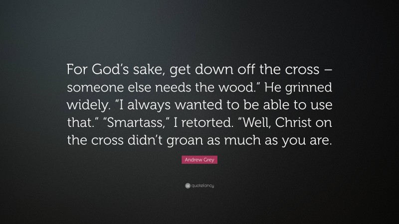 Andrew Grey Quote: “For God’s sake, get down off the cross – someone else needs the wood.” He grinned widely. “I always wanted to be able to use that.” “Smartass,” I retorted. “Well, Christ on the cross didn’t groan as much as you are.”