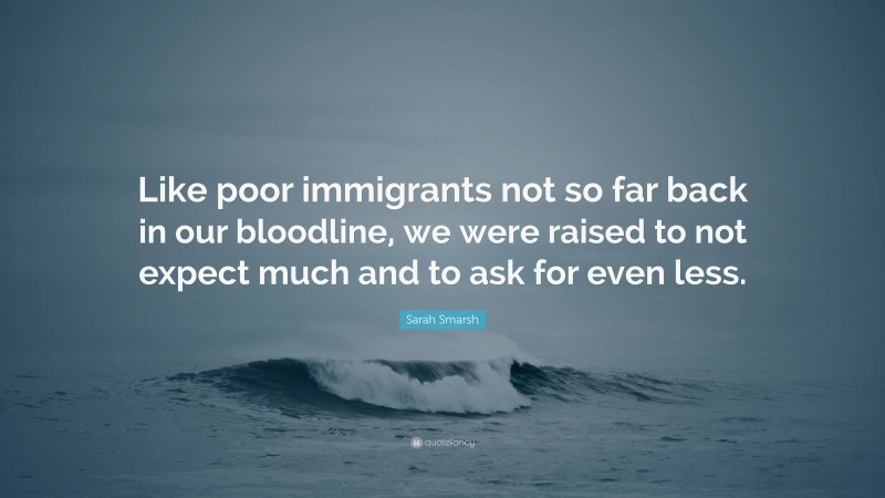 Sarah Smarsh Quote: “Like poor immigrants not so far back in our bloodline, we were raised to not expect much and to ask for even less.”