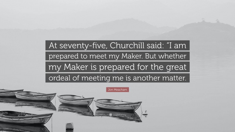 Jon Meacham Quote: “At seventy-five, Churchill said: “I am prepared to meet my Maker. But whether my Maker is prepared for the great ordeal of meeting me is another matter.”