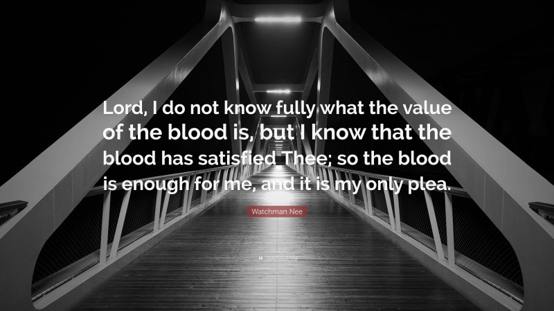 Watchman Nee Quote: “Lord, I do not know fully what the value of the blood is, but I know that the blood has satisfied Thee; so the blood is enough for me, and it is my only plea.”