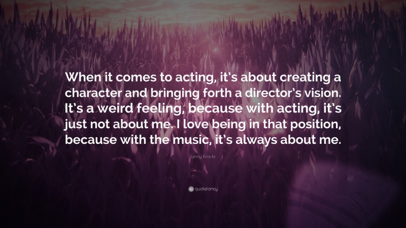 Lenny Kravitz Quote: “When it comes to acting, it’s about creating a character and bringing forth a director’s vision. It’s a weird feeling, because with acting, it’s just not about me. I love being in that position, because with the music, it’s always about me.”