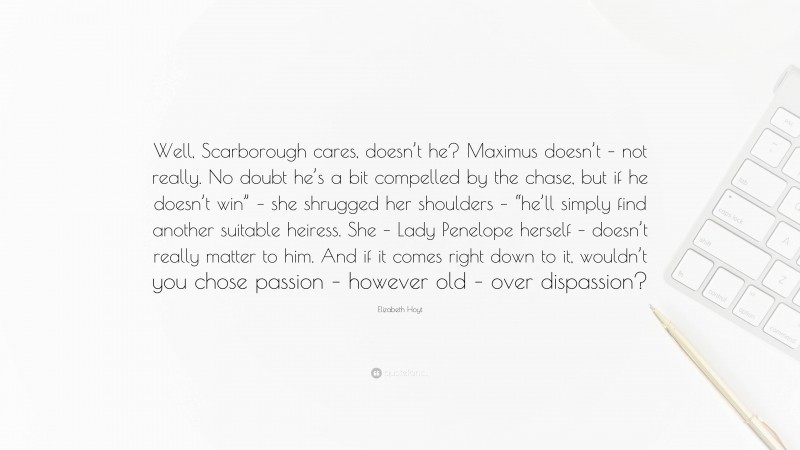 Elizabeth Hoyt Quote: “Well, Scarborough cares, doesn’t he? Maximus doesn’t – not really. No doubt he’s a bit compelled by the chase, but if he doesn’t win” – she shrugged her shoulders – “he’ll simply find another suitable heiress. She – Lady Penelope herself – doesn’t really matter to him. And if it comes right down to it, wouldn’t you chose passion – however old – over dispassion?”