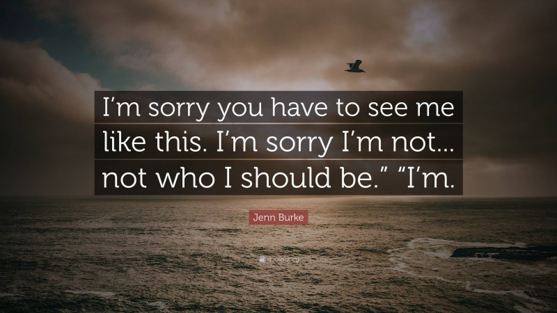 Jenn Burke Quote: “I’m sorry you have to see me like this. I’m sorry I’m not... not who I should be.” “I’m.”