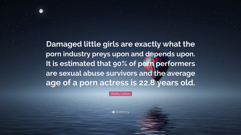 Shelley Lubben Quote: “Damaged little girls are exactly what the porn industry preys upon and depends upon. It is estimated that 90% of porn performers are sexual abuse survivors and the average age of a porn actress is 22.8 years old.”