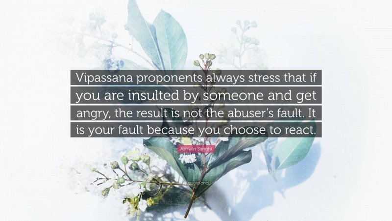 Ashwin Sanghi Quote: “Vipassana proponents always stress that if you are insulted by someone and get angry, the result is not the abuser’s fault. It is your fault because you choose to react.”