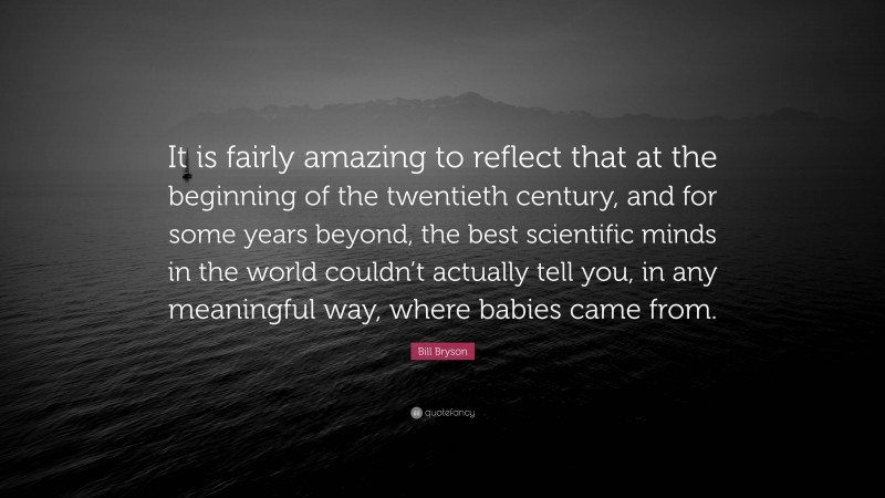 Bill Bryson Quote: “It is fairly amazing to reflect that at the beginning of the twentieth century, and for some years beyond, the best scientific minds in the world couldn’t actually tell you, in any meaningful way, where babies came from.”