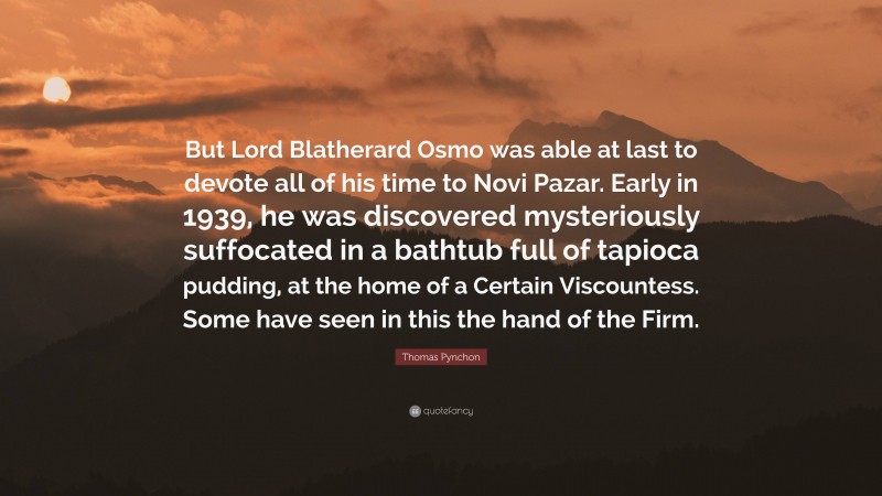 Thomas Pynchon Quote: “But Lord Blatherard Osmo was able at last to devote all of his time to Novi Pazar. Early in 1939, he was discovered mysteriously suffocated in a bathtub full of tapioca pudding, at the home of a Certain Viscountess. Some have seen in this the hand of the Firm.”