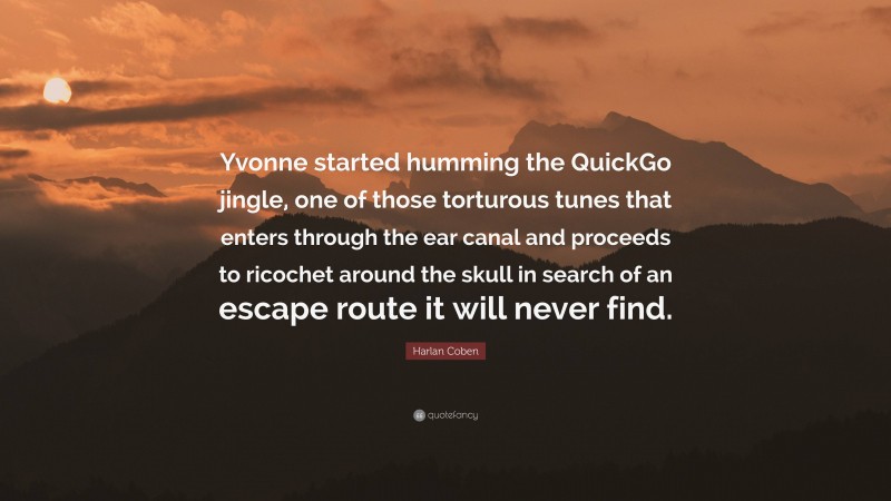 Harlan Coben Quote: “Yvonne started humming the QuickGo jingle, one of those torturous tunes that enters through the ear canal and proceeds to ricochet around the skull in search of an escape route it will never find.”