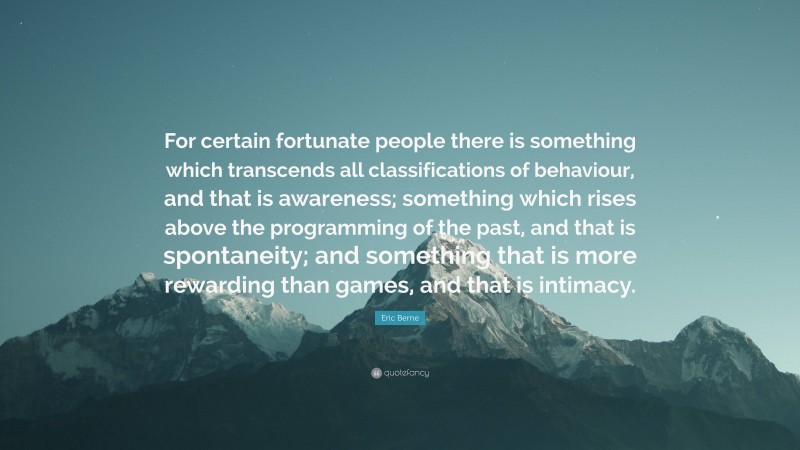 Eric Berne Quote: “For certain fortunate people there is something which transcends all classifications of behaviour, and that is awareness; something which rises above the programming of the past, and that is spontaneity; and something that is more rewarding than games, and that is intimacy.”