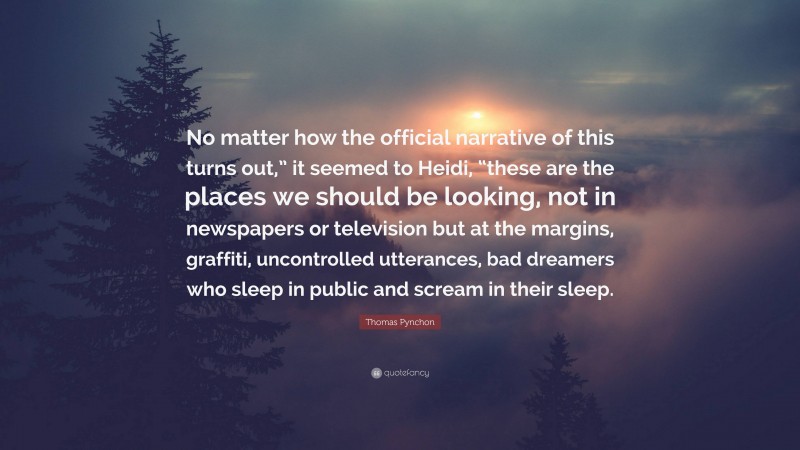 Thomas Pynchon Quote: “No matter how the official narrative of this turns out,” it seemed to Heidi, “these are the places we should be looking, not in newspapers or television but at the margins, graffiti, uncontrolled utterances, bad dreamers who sleep in public and scream in their sleep.”