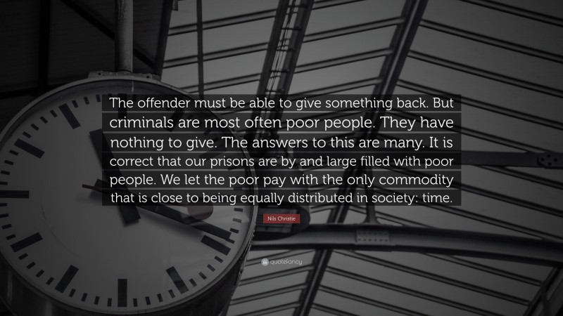 Nils Christie Quote: “The offender must be able to give something back. But criminals are most often poor people. They have nothing to give. The answers to this are many. It is correct that our prisons are by and large filled with poor people. We let the poor pay with the only commodity that is close to being equally distributed in society: time.”