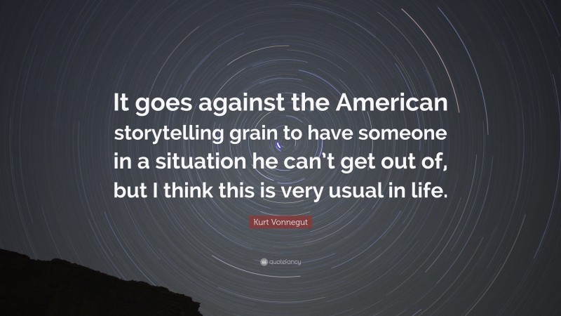 Kurt Vonnegut Quote: “It goes against the American storytelling grain to have someone in a situation he can’t get out of, but I think this is very usual in life.”