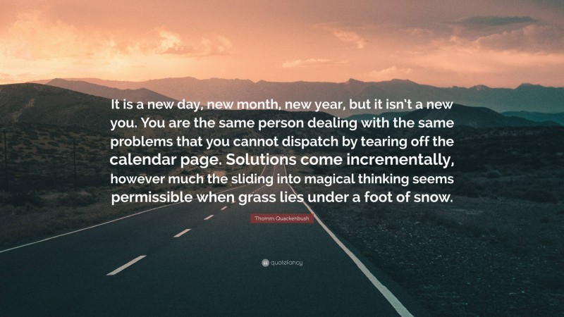 Thomm Quackenbush Quote: “It is a new day, new month, new year, but it isn’t a new you. You are the same person dealing with the same problems that you cannot dispatch by tearing off the calendar page. Solutions come incrementally, however much the sliding into magical thinking seems permissible when grass lies under a foot of snow.”