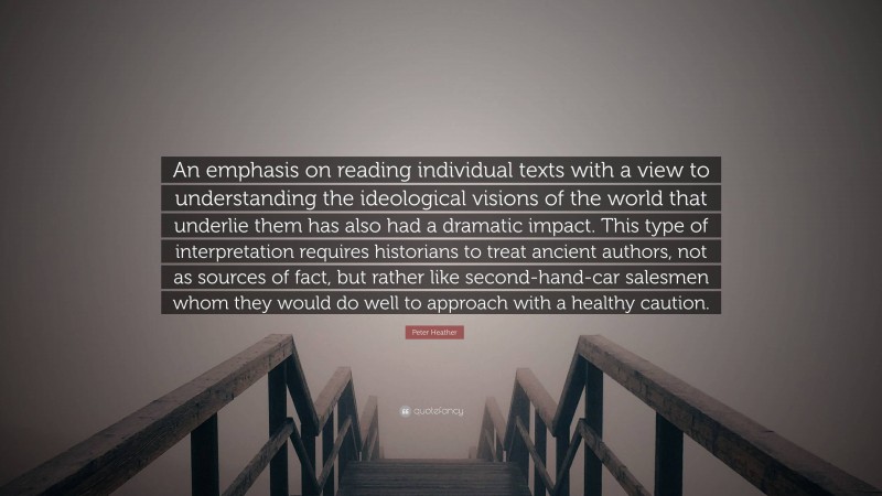 Peter Heather Quote: “An emphasis on reading individual texts with a view to understanding the ideological visions of the world that underlie them has also had a dramatic impact. This type of interpretation requires historians to treat ancient authors, not as sources of fact, but rather like second-hand-car salesmen whom they would do well to approach with a healthy caution.”